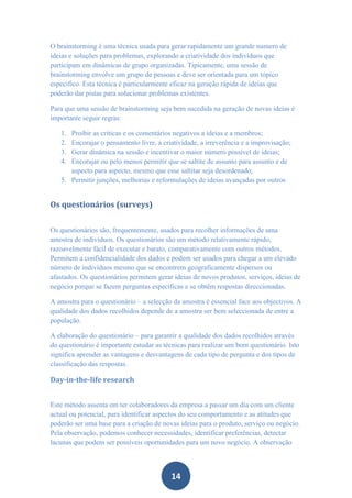 O brainstorming é uma técnica usada para gerar rapidamente um grande numero de
ideias e soluções para problemas, explorando a criatividade dos indivíduos que
participam em dinâmicas de grupo organizadas. Tipicamente, uma sessão de
brainstorming envolve um grupo de pessoas e deve ser orientada para um tópico
especifico. Esta técnica é particularmente eficaz na geração rápida de ideias que
poderão dar pistas para solucionar problemas existentes.

Para que uma sessão de brainstorming seja bem sucedida na geração de novas ideias é
importante seguir regras:

   1. Proibir as criticas e os comentários negativos a ideias e a membros;
   2. Encorajar o pensamento livre, a criatividade, a irreverência e a improvisação;
   3. Gerar dinâmica na sessão e incentivar o maior número possível de ideias;
   4. Encorajar ou pelo menos permitir que se saltite de assunto para assunto e de
      aspecto para aspecto, mesmo que esse saltitar seja desordenado;
   5. Permitir junções, melhorias e reformulações de ideias avançadas por outros


Os questionários (surveys)


Os questionários são, frequentemente, usados para recolher informações de uma
amostra de indivíduos. Os questionários são um método relativamente rápido,
razoavelmente fácil de executar e barato, comparativamente com outros métodos.
Permitem a confidencialidade dos dados e podem ser usados para chegar a um elevado
número de indivíduos mesmo que se encontrem geograficamente dispersos ou
afastados. Os questionários permitem gerar ideias de novos produtos, serviços, ideias de
negócio porque se fazem perguntas específicas e se obtêm respostas direccionadas.

A amostra para o questionário – a selecção da amostra é essencial face aos objectivos. A
qualidade dos dados recolhidos depende de a amostra ser bem seleccionada de entre a
população.

A elaboração do questionário – para garantir a qualidade dos dados recolhidos através
do questionário é importante estudar as técnicas para realizar um bom questionário. Isto
significa aprender as vantagens e desvantagens de cada tipo de pergunta e dos tipos de
classificação das respostas.

Day-in-the-life research


Este método assenta em ter colaboradores da empresa a passar um dia com um cliente
actual ou potencial, para identificar aspectos do seu comportamento e as atitudes que
poderão ser uma base para a criação de novas ideias para o produto, serviço ou negócio.
Pela observação, podemos conhecer necessidades, identificar preferências, detectar
lacunas que podem ser possíveis oportunidades para um novo negócio. A observação



                                          14
 