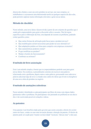 directa dos clientes a usar um certo produto ou serviço, nas suas compras, os
trabalhadores a executarem uma determinada tarefa ou qualquer aspecto do dia-a-dia,
pode permitir capturar muita informação relevante e gerar novas ideias.


Método de checklist


Neste método, uma nova ideia é desenvolvida a partir de um conjunto de questões que é
usado pelo empreendedor para guiar a discussão sobre o assunto. Não há regras
específicas para a elaboração da lista; esta depende do assunto ou problema, podendo
conter questões como:

      Que outras formas de utilização pode haver para o produto/serviço?
      Que modificações seriam necessárias para poder ter usos alternativos?
      Que adaptações podem ser feitas para competir com empresas existentes?
      Que características podemos imitar?
      O que modificar no produto?
      Mudar o horário de funcionamento?
      Combinar ou misturar?


O método de livre associação


Este é um método simples e barato que os empreendedores poderão usar para gerar
novas ideias. Em essência, o procedimento consiste em escrever uma palavra
relacionada com o problema, depois outra e outra palavra, procurando com cada nova
palavra adicionar algo de novo e criando uma cadeia de ideias que levam à emergência
de uma nova ideia de produto ou negócio


O método de anotações colectivas


Neste método é distribuído a cada participante um bloco de notas com alguns dados
pertinentes sobre o problema. Os participantes vão pensando no problema no seu dia-a-
dia e vão escrevendo possíveis soluções e ideias.


As patentes


Uma patente é um benefício dado pelo governo que assim concede o direito de excluir
outros de fazer, vender ou usar uma invenção durante a duração da patente. O direito da
patente pode ser usado para “manter exclusividade” licenciar, “deixar estar” e não usar.



                                          15
 