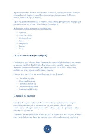 A patente concede o direito a excluir outros de produzir, vender ou usar uma invenção
patenteada e este direito é concedido por um período alargado (cerca de 20 anos,
embora dependa do tipo de patente).

É possível patentear um método de negócio. Estas patentes protegem uma invenção que
consiste em usar, ou facilitar, um método de fazer negócio.

As leis sobre marcas protegem os seguintes itens:

      Palavras
      Números e letras
      Designs e logos
      Sons
      Fragrâncias
      Formas
      Cores


Os direitos de autor (copyrights)


Os direitos de autor são uma forma de protecção da propriedade intelectual que concede
ao autor do trabalho o direito legal a determinar como o trabalho é usado e a obter
benefícios económicos do trabalho. Os direitos de autor são o direito sobre a obra,
qualquer que seja o género ou a forma de expressão.

Quais os itens que podem ser protegidos pelos direitos de autor?

      Trabalhos literários
      Composição musical
      Trabalhos dramáticos
      Trabalhos coreográficos
      Esculturas, gráficos, etc.


O modelo de negócio


O modelo de negócio evidencia todas as actividades que definem como a empresa
compete no mercado, usa os seus recursos, estrutura as suas relações com os
fornecedores, e interage com os clientes. O modelo de negócio é o que a empresa faz,
como faz e o que não faz.

É essencial que o empreendedor defina o modelo de negócios da nova empresa de forma
clara e articulada porque é este que clarifica como todos os elementos do negócio se




                                          16
 