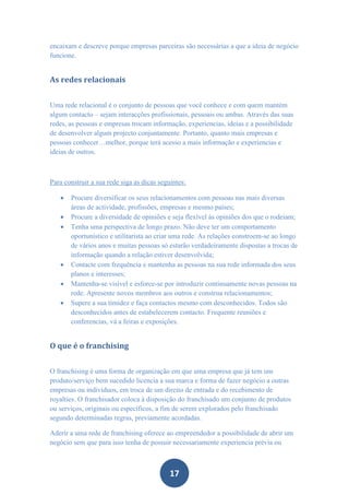 encaixam e descreve porque empresas parceiras são necessárias a que a ideia de negócio
funcione.


As redes relacionais


Uma rede relacional é o conjunto de pessoas que você conhece e com quem mantém
algum contacto – sejam interacções profissionais, pessoais ou ambas. Através das suas
redes, as pessoas e empresas trocam informação, experiencias, ideias e a possibilidade
de desenvolver algum projecto conjuntamente. Portanto, quanto mais empresas e
pessoas conhecer…melhor, porque terá acesso a mais informação e experiencias e
ideias de outros.



Para construir a sua rede siga as dicas seguintes:

      Procure diversificar os seus relacionamentos com pessoas nas mais diversas
       áreas de actividade, profissões, empresas e mesmo países;
      Procure a diversidade de opiniões e seja flexível às opiniões dos que o rodeiam;
      Tenha uma perspectiva de longo prazo. Não deve ter um comportamento
       oportunístico e utilitarista ao criar uma rede. As relações constroem-se ao longo
       de vários anos e muitas pessoas só estarão verdadeiramente dispostas a trocas de
       informação quando a relação estiver desenvolvida;
      Contacte com frequência e mantenha as pessoas na sua rede informada dos seus
       planos e interesses;
      Mantenha-se visível e esforce-se por introduzir continuamente novas pessoas na
       rede. Apresente novos membros aos outros e construa relacionamentos;
      Supere a sua timidez e faça contactos mesmo com desconhecidos. Todos são
       desconhecidos antes de estabelecerem contacto. Frequente reuniões e
       conferencias, vá a feiras e exposições.


O que é o franchising


O franchising é uma forma de organização em que uma empresa que já tem um
produto/serviço bem sucedido licencia a sua marca e forma de fazer negócio a outras
empresas ou indivíduos, em troca de um direito de entrada e do recebimento de
royalties. O franchisador coloca à disposição do franchisado um conjunto de produtos
ou serviços, originais ou específicos, a fim de serem explorados pelo franchisado
segundo determinadas regras, previamente acordadas.

Aderir a uma rede de franchising oferece ao empreendedor a possibilidade de abrir um
negócio sem que para isso tenha de possuir necessariamente experiencia prévia ou



                                            17
 