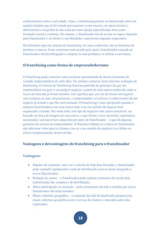 conhecimentos sobre a actividade. Alias, o franchising permite ao franchisado abrir um
negócio próprio que já foi testado previamente e com sucesso, ter apoio técnico e
administrativo na gestão do dia-a-dia por uma equipa especializada, bem como
formação inicial e contínua. No entanto, o franchisado tem de aceitar as regras impostas
pelo franchisador e os limites à sua liberdade e autonomia enquanto empresário.

Há diferentes tipos de sistema de franchising. Os mais conhecidos são os franchise de
produtos e marcas. Estes consistem num acordo pelo qual o franchisador concede ao
franchisado o direito/obrigação a comprar os seus produtos e a utilizar a sua marca.


O franchising como forma de empreendedorismo


O franchising pode constituir uma excelente oportunidade de desenvolvimento da
vontade empreendedora do indivíduo. No entanto, é preciso fazer uma boa avaliação do
franchising. O sistema de franchising funciona partindo do princípio de que um
empreendedor ira gerir o seu próprio negócio, a partir de uma marca conhecida onde os
riscos de mercado já foram testados. Isto significa que, em vez de iniciar um negócio
sem conhecer as suas características, o empreendedor vai utilizar o conhecimento de um
negócio já testado e que lhe será ensinado. O franchising é mais apropriado quando a
empresa franchisadora tem uma marca forte e/ou um método de negocio bem
organizado e testado. Por outro lado, este tipo de negócios tem vários atractivos: ser
baseado na força da imagem de uma marca, o que limita o risco incorrido, experiencia
acumulada e um know-how adquirido por parte do franchisador – o que dá algumas
garantias de sucesso ao empreendedor. O franchise falhará se a marca do franchisador
não adicionar valor para os clientes e/ou se o seu modelo de negócio tiver falhas ou
estiver incipientemente desenvolvido.


Vantagens e desvantagens do franchising para o franchisador


Vantagens:

      Rapidez de expansão: uma vez o sistema de franchise formado, o franchisador
       pode expandir rapidamente a rede de distribuição a novos locais alargando a
       novos franchisados;
      Redução de custos – o franchisador pode realizar economias de escala pela
       centralização das compras e da distribuição;
      Maior participação no mercado – pelo crescimento da rede à medida que novos
       franchisados são seleccionados;
      Maior cobertura geográfica – a expansão da rede de frachisados proporciona
       maior cobertura geográfica com o serviço de clientes e mercados antes não
       explorados;



                                          18
 