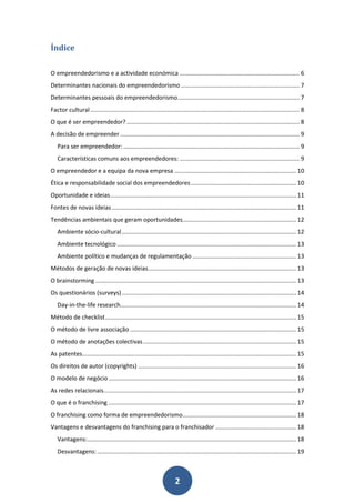 Índice

O empreendedorismo e a actividade económica ......................................................................... 6
Determinantes nacionais do empreendedorismo ........................................................................ 7
Determinantes pessoais do empreendedorismo .......................................................................... 7
Factor cultural ............................................................................................................................... 8
O que é ser empreendedor? ......................................................................................................... 8
A decisão de empreender ............................................................................................................. 9
   Para ser empreendedor: ........................................................................................................... 9
   Características comuns aos empreendedores: ......................................................................... 9
O empreendedor e a equipa da nova empresa .......................................................................... 10
Ética e responsabilidade social dos empreendedores ................................................................ 10
Oportunidade e ideias ................................................................................................................. 11
Fontes de novas ideias ................................................................................................................ 11
Tendências ambientais que geram oportunidades..................................................................... 12
   Ambiente sócio-cultural .......................................................................................................... 12
   Ambiente tecnológico ............................................................................................................. 13
   Ambiente político e mudanças de regulamentação ............................................................... 13
Métodos de geração de novas ideias .......................................................................................... 13
O brainstorming .......................................................................................................................... 13
Os questionários (surveys) .......................................................................................................... 14
   Day-in-the-life research........................................................................................................... 14
Método de checklist .................................................................................................................... 15
O método de livre associação ..................................................................................................... 15
O método de anotações colectivas ............................................................................................. 15
As patentes.................................................................................................................................. 15
Os direitos de autor (copyrights) ................................................................................................ 16
O modelo de negócio .................................................................................................................. 16
As redes relacionais..................................................................................................................... 17
O que é o franchising .................................................................................................................. 17
O franchising como forma de empreendedorismo ..................................................................... 18
Vantagens e desvantagens do franchising para o franchisador ................................................. 18
   Vantagens:............................................................................................................................... 18
   Desvantagens: ......................................................................................................................... 19



                                                                       2
 