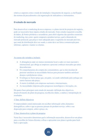 relativa a aspectos como o modo de instalação e lançamento do negocio, a clarificação
das normas de procedimento e da organização de indicadores e instrumentos.


O estudo de mercado


Para desenvolver o marketing da nova empresa, e o plano inicial do projecto de negócio,
pode ser necessário fazer alguns estudos de mercado. Estes estudos requerem a recolha
de dados, de fontes primárias e secundárias, para aferir algumas das questões essenciais
do marketing, tais como: quem comprará o produto/serviço, qual a dimensão do
mercado potencial, que preço é mais adequado para o segmento de mercado previsto,
que canal de distribuição deve ser usado, e como deve ser feita a comunicação para
informar, capturar e manter os clientes.




As causas são variadas e incluem:

      A abrangência cada vez menos meramente local e cada vez mais nacional e
       internacional, que obriga as empresas a procurar conhecer mercados que antes
       desconheciam;
      Os comportamentos de compra dos consumidores, que se desvinculam de
       procurar satisfazer as necessidades básicas para procurar também satisfazer
       desejos e preferências várias;
      O enfoque no factor preço que, em parte, vai sendo substituído pelo enfoque em
       outros factores não preço;
      A maior rivalidade com empresas nacionais e internacionais;
      As necessidades impostas pelos progressos tecnológicos e inovações, etc.

Há quatro fases principais num estudo de mercado: definição dos objectivos,
desenvolvimento do plano de pesquisa, recolha dos dados, e análise e interpretação de
resultados.

1ª fase: definir objectivos

O empreendedor estará interessado em recolher informação sobre elementos
demográficos, sobre o que as pessoas pensam do produto/serviço, sobre a sua
disposição para comprar, sobre o preço, etc.

2ª fase: desenvolver o plano de pesquisa

Nesta fase é necessário determinar qual a informação necessária, desenvolver um plano
para a recolher de forma eficiente e eficaz e apresentar esse plano à gestão para feed-
back e aprovação.



                                           21
 