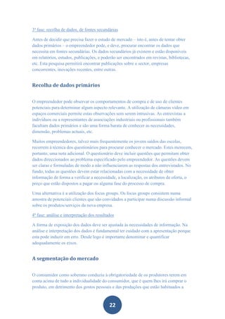 3ª fase: recolha de dados, de fontes secundárias

Antes de decidir que precisa fazer o estudo de mercado – isto é, antes de tentar obter
dados primários – o empreendedor pode, e deve, procurar encontrar os dados que
necessita em fontes secundárias. Os dados secundários já existem e estão disponíveis
em relatórios, estudos, publicações, e poderão ser encontrados em revistas, bibliotecas,
etc. Esta pesquisa permitirá encontrar publicações sobre o sector, empresas
concorrentes, inovações recentes, entre outras.


Recolha de dados primários


O empreendedor pode observar os comportamentos de compra e de uso de clientes
potenciais para determinar algum aspecto relevante. A utilização de câmaras vídeo em
espaços comerciais permite estas observações sem serem intrusivas. As entrevistas a
indivíduos ou a representantes de associações industriais ou profissionais também
facultam dados primários e são uma forma barata de conhecer as necessidades,
dimensão, problemas actuais, etc.

Muitos empreendedores, talvez mais frequentemente os jovens saídos das escolas,
recorrem à técnica dos questionários para procurar conhecer o mercado. Estes merecem,
portanto, uma nota adicional. O questionário deve incluir questões que permitam obter
dados direccionados ao problema especificado pelo empreendedor. As questões devem
ser claras e formuladas de modo a não influenciarem as respostas dos entrevistados. No
fundo, todas as questões devem estar relacionadas com a necessidade de obter
informação de forma a verificar a necessidade, a localização, os atributos de oferta, o
preço que estão dispostos a pagar ou alguma fase do processo de compra.

Uma alternativa é a utilização dos focus groups. Os focus groups consistem numa
amostra de potenciais clientes que são convidados a participar numa discussão informal
sobre os produtos/serviços da nova empresa.

4ª fase: análise e interpretação dos resultados

A forma de exposição dos dados deve ser ajustada às necessidades de informação. Na
análise e interpretação dos dados é fundamental ter cuidado com a apresentação porque
esta pode induzir em erro. Desde logo é importante denominar e quantificar
adequadamente os eixos.


A segmentação do mercado


O consumidor como soberano conduziu à obrigatoriedade de os produtores terem em
conta acima de tudo a individualidade do consumidor, que é quem lhes irá comprar o
produto, em detrimento dos gostos pessoais e das produções que estão habituados a



                                            22
 