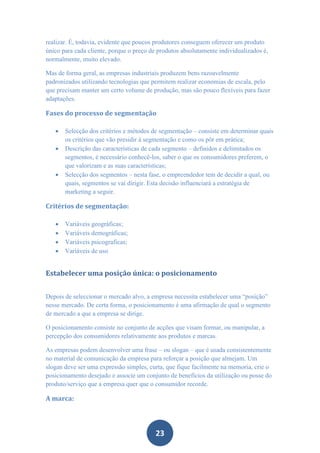 realizar. É, todavia, evidente que poucos produtores conseguem oferecer um produto
único para cada cliente, porque o preço de produtos absolutamente individualizados é,
normalmente, muito elevado.

Mas de forma geral, as empresas industriais produzem bens razoavelmente
padronizados utilizando tecnologias que permitem realizar economias de escala, pelo
que precisam manter um certo volume de produção, mas são pouco flexíveis para fazer
adaptações.

Fases do processo de segmentação

      Selecção dos critérios e métodos de segmentação – consiste em determinar quais
       os critérios que vão presidir à segmentação e como os pôr em prática;
      Descrição das características de cada segmento – definidos e delimitados os
       segmentos, é necessário conhecê-los, saber o que os consumidores preferem, o
       que valorizam e as suas características;
      Selecção dos segmentos – nesta fase, o empreendedor tem de decidir a qual, ou
       quais, segmentos se vai dirigir. Esta decisão influenciará a estratégia de
       marketing a seguir.

Critérios de segmentação:

      Variáveis geográficas;
      Variáveis demográficas;
      Variáveis psicograficas;
      Variáveis de uso


Estabelecer uma posição única: o posicionamento


Depois de seleccionar o mercado alvo, a empresa necessita estabelecer uma “posição”
nesse mercado. De certa forma, o posicionamento é uma afirmação de qual o segmento
de mercado a que a empresa se dirige.

O posicionamento consiste no conjunto de acções que visam formar, ou manipular, a
percepção dos consumidores relativamente aos produtos e marcas.

As empresas podem desenvolver uma frase – ou slogan – que é usada consistentemente
no material de comunicação da empresa para reforçar a posição que almejam. Um
slogan deve ser uma expressão simples, curta, que fique facilmente na memoria, crie o
posicionamento desejado e associe um conjunto de benefícios da utilização ou posse do
produto/serviço que a empresa quer que o consumidor recorde.

A marca:




                                          23
 