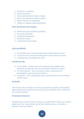    Fácil de ler e reconhecer;
      Fácil de pronunciar;
      Pode ser pronunciada em todas as línguas;
      Pode ser pronunciada em todas as línguas;
      Satisfaz requisitos de embalagem;
      Adapta-se a qualquer canal de distribuição

Fases do processo de compra:

      Identificação da necessidade ou problema;
      Procura de informação;
      Avaliação de alternativas;
      Decisão de compra;
      Comportamento pós-compra



A personalidade

      Os indivíduos que se orientam positivamente relativamente aos outros;
      As pessoas que se orientam de modo agressivo relativamente aos outros;
      As pessoas que são desligadas dos outros

O estilo de vida

      As actividades – incluem tudo o que as pessoas fazem: trabalho, lazer,
       exposições aos diferentes meios de comunicação e hábitos de compra;
      Os valores pessoais – são os sistemas de valores, características de
       personalidade e aspectos psicossociológicos;
      As opiniões – são as representações que os indivíduos fazem do seu ambiente
       social em geral.

Profissão


Alem de uma serie de produtos e serviços cuja aquisição é específica a determinados
grupos profissionais, há padrões de consumo que são semelhantes entre os indivíduos
com a mesma profissão.

O consumo ostensivo


Designamos por consumo ostensivo aquele que visa demonstrar a riqueza ou o estatuto
daquele que o faz. A posse destes tipos de bens simboliza sucesso, a ascensão e a
pertença a uma classe superior.



                                         24
 