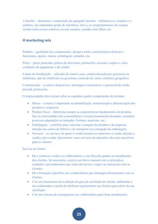 A família – dimensão e composição do agregado familiar – influencia as compras e é,
também, um importante grupo de referência. Isto é, os comportamentos de compra
variam entre jovens solteiros, jovens casados, casados com filhos, etc.


O marketing mix


Produto – qualidade dos componentes, design e estilo, características técnicas e
funcionais, opções, marca, embalagem, tamanho, etc.

Preço – preço praticado, prática de descontos, promoções sazonais, cupões e vales,
condições de pagamento e de crédito.

Canais de distribuição – selecção do canal a usar, comercialização por grossistas ou
retalhistas, tipo de retalhistas ou grossistas, extensão do canal, cobertura geográfica.

Comunicação – os meios disponíveis, mensagem a comunicar, o potencial da venda
pessoal, promoções.

O empreendedor deve actuar sobre as seguintes quatro componentes do produto:

      Marca – a marca é importante na identificação, memorização e diferenciação dos
       produtos e empresas;
      Produto físico – determine sempre as características fundamentais do produto,
       face às necessidades dos consumidores e ao posicionamento desejado; considere
       possíveis adaptações no tamanho, formato, materiais, etc.;
      Embalagem – contribui para valorizar a imagem do produto e da empresa;
       atenção aos custos de fabrico e de transporte na concepção da embalagem;
      Serviços – os serviços de apoio à venda incluem os anteriores à venda, durante a
       venda e pós-venda; tipicamente, mais serviços incorporados são mais atractivos
       para os clientes

Serviço ao cliente:

      Dê a conhecer a todos os colaboradores a sua filosofia quanto ao atendimento
       dos clientes. Se necessário, escreve um breve manual com os princípios,
       cuidados e procedimentos que todos devem ter e seguir na interacção com os
       clientes;
      Dê a formação específica aos colaboradores que interagem directamente com os
       clientes;
      Crie um mecanismo de avaliação do grau de satisfação do cliente, atribuindo a
       um colaborador a tarefa de telefonar regularmente aos clientes para aferir da sua
       satisfação;
      Crie um sistema de recompensas aos colaboradores pelo bom atendimento;




                                            25
 
