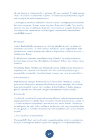 elevado e centra-se nos consumidores que mais valorizam o produto. À medida que esta
“bolsa” de clientes vai diminuindo, os preços vão sendo sucessivamente reduzidos para
abarcar grupos adicionais de consumidores.

A estratégia de penetração no mercado consiste na prática de um preço suficientemente
baixo para conquistar clientes e agarrar uma quota de mercado elevada. Esta estratégia
necessita para uma boa aplicação, do perfeito conhecimento do mercado, dos preços da
concorrência, dos atributos mais valorizados pelos consumidores e da sua curva de
sensibilidade ao preço.



Distribuição

Através da distribuição, a nova empresa vai tornar o produto acessível ao cliente no
momento e local certos. Há vários canais de distribuição a que o empreendedor pode
potencialmente recorrer, como sejam a utilização de grossistas, retalhistas, a internet, a
venda pessoal directa.

É cada vez mais importante ter um bom website disponível, ate porque um número
crescente de pessoas procura informação na internet antes de fazer uma visita ao espaço
comercial.

O marketing directo é também uma forma relativamente simples e barata de uma nova
empresa se dar a conhecer ao seu mercado alvo. Para o marketing directo o que o
empreendedor precisa obter é uma boa lista de contactos para enviar correspondência.

Canais alternativos

O produtor pode optar por distribuir através de vários canais alternativos. Alem de
poder vender directamente ao consumidor final sem recorrer a qualquer intermediário,
pode também preferir recorrer a diversos tipos de distribuidores. A análise que deve
presidir à escolha deve considerar a relação custo-benefício, ou custo-eficácia.

Comunicação

A política de comunicação compreende os conteúdos e os meios de comunicar com os
clientes, informando-os, dando-lhes a conhecer os produtos e ensinando-os a utilizá-los.
A comunicação deve ser ajustada ao mercado alvo e ao tipo de produto. Enquanto os
mercados mais alargados podem justificar o uso de meios mais caros, como a televisão,
revistas, jornais, os mercados mais estreitos podem ser cobertos com o uso de imprensa
regional.

A visão e a missão da nova empresa

O empreendedor deve, também, formular a sua declaração de missão. A missão é uma
tradução da estratégia da empresa expressando o propósito da sua própria existência.




                                            27
 