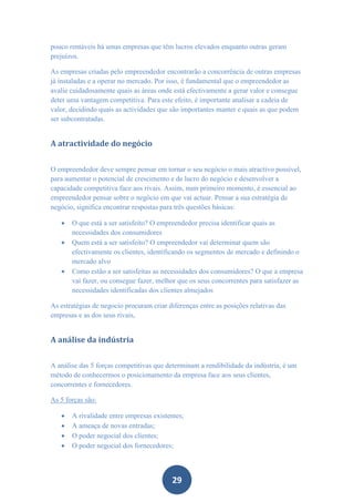 pouco rentáveis há umas empresas que têm lucros elevados enquanto outras geram
prejuízos.

As empresas criadas pelo empreendedor encontrarão a concorrência de outras empresas
já instaladas e a operar no mercado. Por isso, é fundamental que o empreendedor as
avalie cuidadosamente quais as áreas onde está efectivamente a gerar valor e consegue
deter uma vantagem competitiva. Para este efeito, é importante analisar a cadeia de
valor, decidindo quais as actividades que são importantes manter e quais as que podem
ser subcontratadas.


A atractividade do negócio


O empreendedor deve sempre pensar em tornar o seu negócio o mais atractivo possível,
para aumentar o potencial de crescimento e de lucro do negócio e desenvolver a
capacidade competitiva face aos rivais. Assim, num primeiro momento, é essencial ao
empreendedor pensar sobre o negócio em que vai actuar. Pensar a sua estratégia de
negócio, significa encontrar respostas para três questões básicas:

      O que está a ser satisfeito? O empreendedor precisa identificar quais as
       necessidades dos consumidores
      Quem está a ser satisfeito? O empreendedor vai determinar quem são
       efectivamente os clientes, identificando os segmentos de mercado e definindo o
       mercado alvo
      Como estão a ser satisfeitas as necessidades dos consumidores? O que a empresa
       vai fazer, ou consegue fazer, melhor que os seus concorrentes para satisfazer as
       necessidades identificadas dos clientes almejados

As estratégias de negocio procuram criar diferenças entre as posições relativas das
empresas e as dos seus rivais,


A análise da indústria


A análise das 5 forças competitivas que determinam a rendibilidade da indústria, é um
método de conhecermos o posicionamento da empresa face aos seus clientes,
concorrentes e fornecedores.

As 5 forças são:

      A rivalidade entre empresas existentes;
      A ameaça de novas entradas;
      O poder negocial dos clientes;
      O poder negocial dos fornecedores;



                                          29
 