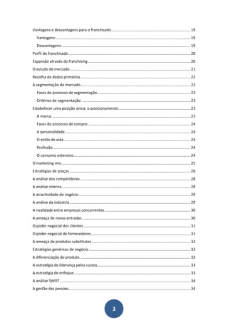Vantagens e desvantagens para o franchisado........................................................................... 19
   Vantagens:............................................................................................................................... 19
   Desvantagens: ......................................................................................................................... 19
Perfil do franchisado ................................................................................................................... 20
Expansão através do franchising ................................................................................................. 20
O estudo de mercado .................................................................................................................. 21
Recolha de dados primários ........................................................................................................ 22
A segmentação do mercado........................................................................................................ 22
   Fases do processo de segmentação ........................................................................................ 23
   Critérios de segmentação: ...................................................................................................... 23
Estabelecer uma posição única: o posicionamento .................................................................... 23
   A marca: .................................................................................................................................. 23
   Fases do processo de compra: ................................................................................................ 24
   A personalidade ...................................................................................................................... 24
   O estilo de vida ........................................................................................................................ 24
   Profissão .................................................................................................................................. 24
   O consumo ostensivo .............................................................................................................. 24
O marketing mix .......................................................................................................................... 25
Estratégias de preços .................................................................................................................. 26
A análise dos competidores ........................................................................................................ 28
A análise interna.......................................................................................................................... 28
A atractividade do negócio ......................................................................................................... 29
A análise da indústria .................................................................................................................. 29
A rivalidade entre empresas concorrentes ................................................................................. 30
A ameaça de novas entradas ...................................................................................................... 30
O poder negocial dos clientes ..................................................................................................... 31
O poder negocial de fornecedores.............................................................................................. 31
A ameaça de produtos substitutos ............................................................................................. 32
Estratégias genéricas de negócio ................................................................................................ 32
A diferenciação do produto ........................................................................................................ 32
A estratégia de liderança pelos custos ........................................................................................ 33
A estratégia de enfoque .............................................................................................................. 33
A análise SWOT ........................................................................................................................... 34
A gestão das pessoas................................................................................................................... 34



                                                                       3
 