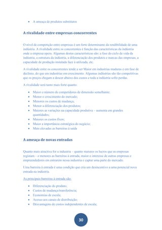    A ameaça de produtos substitutos


A rivalidade entre empresas concorrentes


O nível de competição entre empresas é um forte determinante da rendibilidade de uma
indústria. A rivalidade entre os concorrentes é função das características da indústria
onde a empresa opera. Algumas destas características são: a fase do ciclo de vida da
indústria, a estrutura da indústria, a diferenciação dos produtos e marcas das empresas, a
capacidade de produção instalada face à utilizada, etc.

A rivalidade entre os concorrentes tende a ser Maior em industrias maduras e em fase de
declínio, do que em industrias em crescimento. Algumas indústrias são tão competitivas
que os preços chegam a descer abaixo dos custos e toda a indústria sofre perdas.

A rivalidade será tanto mais forte quanto:

      Maior o número de competidores de dimensão semelhante;
      Menor o crescimento do mercado;
      Menores os custos de mudança;
      Menor a diferenciação dos produtos;
      Maiores as variações na capacidade produtiva – aumenta em grandes
       quantidades;
      Maiores os custos fixos;
      Maior a importância estratégica do negócio;
      Mais elevadas as barreiras à saída


A ameaça de novas entradas


Quanto mais atractiva for a industria – quanto maiores os lucros que as empresas
registam – e menores as barreiras à entrada, maior o interesse de outras empresas e
empreendedores em entrarem nessa industria e captar uma parte do mercado.

Uma barreira à entrada é uma condição que cria um desincentivo a uma potencial nova
entrada na indústria.

As principais barreiras à entrada são:

      Diferenciação do produto;
      Custos de mudança/transferência;
      Economias de escala;
      Acesso aos canais de distribuição;
      Desvantagens de custos independentes de escala;



                                             30
 