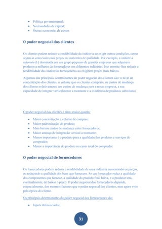    Politica governamental;
      Necessidades de capital;
      Outras economias de custos


O poder negocial dos clientes


Os clientes podem reduzir a rendibilidade da indústria ao exigir outras condições, como
sejam as concessões nos preços ou aumentos de qualidade. Por exemplo, a indústria
automóvel é dominada por um grupo pequeno de grandes empresas que adquirem
produtos a milhares de fornecedores em diferentes indústrias. Isto permite-lhes reduzir a
rendibilidade das indústrias fornecedoras ao exigirem preços mais baixos.

Algumas das principais determinantes do poder negocial dos clientes são: o nível de
concentração dos clientes, o volume que os clientes compram, os custos de mudança
dos clientes relativamente aos custos de mudança para a nossa empresa, a sua
capacidade de integrar verticalmente a montante e a existência de produtos substitutos




O poder negocial dos clientes é tanto maior quanto:

      Maior concentração e volume de compras;
      Maior padronização do produto;
      Mais baixos custos de mudança entre fornecedores;
      Maior ameaça de integração vertical a montante;
      Menos importante é o produto para a qualidade dos produtos e serviços do
       comprador;
      Menor a importância do produto no custo total do comprador


O poder negocial de fornecedores


Os fornecedores podem reduzir a rendibilidade de uma indústria aumentando os preços,
ou reduzindo a qualidade dos bens que fornecem. Se um fornecedor reduz a qualidade
dos componentes que fornece, a qualidade do produto final baixa, e o produtor terá,
eventualmente, de baixar o preço. O poder negocial dos fornecedores depende,
essencialmente, dos mesmos factores que o poder negocial dos clientes, mas agora visto
pela óptica do cliente.

Os principais determinantes do poder negocial dos fornecedores são:

      Inputs diferenciados;



                                          31
 