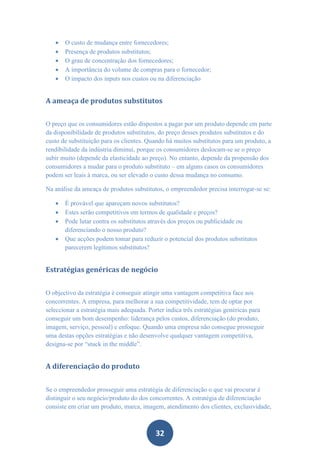    O custo de mudança entre fornecedores;
      Presença de produtos substitutos;
      O grau de concentração dos fornecedores;
      A importância do volume de compras para o fornecedor;
      O impacto dos inputs nos custos ou na diferenciação


A ameaça de produtos substitutos


O preço que os consumidores estão dispostos a pagar por um produto depende em parte
da disponibilidade de produtos substitutos, do preço desses produtos substitutos e do
custo de substituição para os clientes. Quando há muitos substitutos para um produto, a
rendibilidade da indústria diminui, porque os consumidores deslocam-se se o preço
subir muito (depende da elasticidade ao preço). No entanto, depende da propensão dos
consumidores a mudar para o produto substituto – em alguns casos os consumidores
podem ser leais à marca, ou ser elevado o custo dessa mudança no consumo.

Na análise da ameaça de produtos substitutos, o empreendedor precisa interrogar-se se:

      É provável que apareçam novos substitutos?
      Estes serão competitivos em termos de qualidade e preços?
      Pode lutar contra os substitutos através dos preços ou publicidade ou
       diferenciando o nosso produto?
      Que acções podem tomar para reduzir o potencial dos produtos substitutos
       parecerem legítimos substitutos?


Estratégias genéricas de negócio


O objectivo da estratégia é conseguir atingir uma vantagem competitiva face aos
concorrentes. A empresa, para melhorar a sua competitividade, tem de optar por
seleccionar a estratégia mais adequada. Porter indica três estratégias genéricas para
conseguir um bom desempenho: liderança pelos custos, diferenciação (do produto,
imagem, serviço, pessoal) e enfoque. Quando uma empresa não consegue prosseguir
uma destas opções estratégias e não desenvolve qualquer vantagem competitiva,
designa-se por “stuck in the middle”.


A diferenciação do produto


Se o empreendedor prosseguir uma estratégia de diferenciação o que vai procurar é
distinguir o seu negócio/produto do dos concorrentes. A estratégia de diferenciação
consiste em criar um produto, marca, imagem, atendimento dos clientes, exclusividade,



                                          32
 