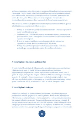 ambiente, ou qualquer outro atributo que o valorize e distinga face aos concorrentes e ao
consumidor. Embora muitos empreendedores e empresas compreendam a importância
de se diferenciarem, a verdade é que vão procurar faze-lo de forma diferente uns dos
outros. Em parte, estas diferenças existem porque o próprio empreendedor vê
oportunidades diferentes e concebe o seu negócio de forma ligeiramente diferente.

Altos níveis de diferenciação permitem manter margens de lucro consideráveis, porque
a lealdade à marca reduz a sensibilidade ao preço.

      Protege da rivalidade porque há lealdade do consumidor à marca e logo também
       menor sensibilidade ao preço;
      Coloca barreiras à entrada da concorrência graças à lealdade à marca/empresa
       pelo consumidor, com a consequente necessidade do novo concorrente superar a
       supremacia da empresa;
      Protege do poder negocial dos compradores que não têm alternativas
       comparáveis – sendo por isso menos sensíveis aos preços;
      Protege dos substitutos porque criou lealdade do consumidor e está mais
       protegida que a concorrência dos efeitos dos produtos substitutos.




A estratégia de liderança pelos custos


O ponto central da estratégia de liderança pelos custos é atingir o custo mais baixo em
relação à concorrência. O grande problema desta estratégia é que muitos
empreendedores compreendem e tentam implementá-la, conduzindo muitas vezes a
guerra de preços, à redução das margens e à falência. O baixo custo exige: a construção
agressiva de instalações dimensionadas para a escala óptima de produção (a mais
eficiente), a redução de custos pela experiencia, o controlo rígido das despesas gerais, a
gestão eficiente dos stocks, da assistência e força de vendas, e da publicidade.


A estratégia de enfoque


Esta terceira estratégia na ênfase dada a um determinado e seleccionado grupo de
compradores, mercado geográfico ou linha de produtos. Um elemento diferenciador
relativamente às outras estratégias é o alvo que é restrito a um determinado segmento e
não a toda a indústria ou mercado. O empreendedor que prossegue uma estratégia de
enfoque pretende explorar o melhor serviço de um segmento, para o que desenvolve ou
uma posição de baixo custo relativamente ao seu segmento, ou diferenciada, ou ambas
cumulativamente, isto é, a empresa poderá ganhar vantagens competitivas em termos de



                                           33
 