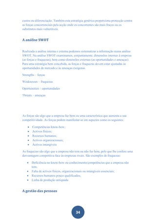 custos ou diferenciação. Também esta estratégia genérica proporciona protecção contra
as forças concorrenciais pela acção onde os concorrentes são mais fracos ou os
substitutos mais vulneráveis.


A análise SWOT


Realizada a análise interna e externa podemos sistematizar a informação numa análise
SWOT. Na análise SWOT examinamos, conjuntamente, dimensões internas à empresa
(as forças e fraquezas), bem como dimensões externas (as oportunidades e ameaças).
Para uma estratégia bem concebida, as forças e fraquezas devem estar ajustadas às
oportunidades de mercado e às ameaças exógenas.

Strengths – forças

Weaknesses – fraquezas

Oportuinities – oportunidades

Threats – ameaças




As forças são algo que a empresa faz bem ou uma característica que aumenta a sua
competitividade. As forças podem manifestar-se em aspectos como os seguintes:

       Competências know-how;
       Activos físicos;
       Recursos humanos;
       Activos organizacionais;
       Activos intangíveis

As fraquezas são algo que a empresa não tem ou não faz bem, pelo que lhe confere uma
desvantagem competitiva face às empresas rivais. São exemplos de fraquezas:

       Deficiência no know-how ou conhecimento/competências que a empresa não
        tem;
       Falta de activos físicos, organizacionais ou intangíveis essenciais;
       Recursos humanos pouco qualificados;
       Linha de produção antiquada


A gestão das pessoas




                                         34
 