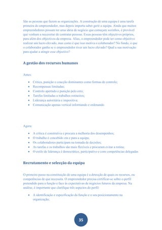 São as pessoas que fazem as organizações. A construção de uma equipa é uma tarefa
primeira do empreendedor, mas depois importa saber gerir a equipa. Ainda que muitos
empreendedores possam ter uma ideia de negócio que começam sozinhos, é provável
que venham a necessitar de contratar pessoas. Essas pessoas têm objectivos próprios,
para além dos objectivos da empresa. Alias, o empreendedor pode ter como objectivo
realizar um lucro elevado, mas como é que isso motiva o colaborador? No fundo, o que
o colaborador ganha se o empreendedor tiver um lucro elevado? Qual a sua motivação
para ajudar a atingir esse objectivo?


A gestão dos recursos humanos


Antes:

        Critica, punição e coacção dominantes como formas de controlo;
        Recompensas limitadas;
        Controlo apertado e punição pelo erro;
        Tarefas limitadas a trabalhos rotineiros;
        Liderança autoritária e impositiva;
        Comunicação apenas vertical informando e ordenando




Agora:

        A crítica é construtiva e procura a melhoria dos desempenhos;
        O trabalho é concebido em e para a equipa;
        Os colaboradores participam na tomada de decisões;
        As tarefas e os trabalhos são mais flexíveis e procuram evitar a rotina;
        O estilo de liderança é democrático, participativo e com competências delegadas


Recrutamento e selecção da equipa


O primeiro passo na constituição de uma equipa é a detecção de quais os recursos, ou
competências de que necessita. O empreendedor precisa certificar-se sobre o perfil
pretendido para a função e face às expectativas de negócios futuros da empresa. Na
análise, é importante que clarifique três aspectos do perfil:

        A identificação e especificação da função e o seu posicionamento na
         organização;




                                           35
 