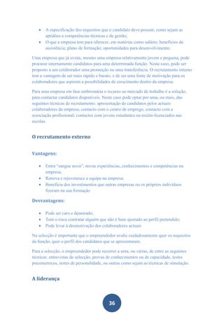    A especificação dos requisitos que o candidato deve possuir, como sejam as
       aptidões e competências técnicas e de gestão;
      O que a empresa tem para oferecer, em matérias como salário; benefícios de
       assistência; plano de formação; oportunidades para desenvolvimento.

Uma empresa que já exista, mesmo uma empresa relativamente jovem e pequena, pode
procurar internamente candidatos para uma determinada função. Neste caso, pode ser
proposto a um colaborador uma promoção ou uma transferência. O recrutamento interno
tem a vantagem de ser mais rápido e barato, e de ser uma fonte de motivação para os
colaboradores que aspirem a possibilidades de crescimento dentro da empresa.

Para uma empresa em fase embrionária o recurso ao mercado de trabalho é a solução,
para contactar candidatos disponíveis. Neste caso pode optar por uma, ou mais, das
seguintes técnicas de recrutamento: apresentação de candidatos pelos actuais
colaboradores da empresa, contacto com o centro de emprego, contacto com a
associação profissional; contactos com jovens estudantes ou recém-licenciados nas
escolas.


O recrutamento externo


Vantagens:

      Entra “sangue novo”, novas experiências, conhecimentos e competências na
       empresa;
      Renova e rejuvenesce a equipa na empresa;
      Beneficia dos investimentos que outras empresas ou os próprios indivíduos
       fizeram na sua formação

Desvantagens:

      Pode ser caro e demorado;
      Tem o risco contratar alguém que não é bem ajustado ao perfil pretendido;
      Pode levar à desmotivação dos colaboradores actuais

Na selecção é importante que o empreendedor avalie cuidadosamente quer os requisitos
da função, quer o perfil dos candidatos que se apresentaram.

Para a selecção, o empreendedor pode recorrer a uma, ou várias, de entre as seguintes
técnicas: entrevistas de selecção, provas de conhecimentos ou de capacidade, testes
psicometricos, testes de personalidade, ou outras como sejam as técnicas de simulação.


A liderança



                                          36
 
