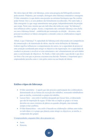 Há vários tipos de líder e de liderança, como uma pesquisa da bibliografia existente
pode mostrar. Podemos, por exemplo, distinguir entre liderança estatutária e emergente.
O líder estatutário é o que detém uma posição na estrutura hierárquica que lhe confere
poder formal. Isto é, os seus poderes são formalmente reconhecidos. Por outro lado, o
líder emergente é o que surge naturalmente num grupo, independentemente da posição
que ocupa. Neste caso, mesmo que um indivíduo não tenha um cargo “de liderança”,
tem influência sobre o grupo. Assim, é importante não confundir liderança com chefia
ou com a liderança formal – estabelecida por nomeação ou eleição – devemos, antes
procurar reconhecer os líderes emergentes e entender como os colaboradores reagem
aos líderes.

Afinal, o que é liderança? A capacidade de liderança está relacionada com competências
de comunicação e de transmissão de ideias, mas há varias definições de liderança.
Liderar significa influenciar o comportamento de outros; ter a capacidade de promover
uma actuação coordenada para atingir os objectivos da organização; ter a capacidade de
conduzir as pessoas e envolver-se com entusiasmo e ate voluntariamente em actividades
para a concretização de objectivos. No fundo, o líder será então o que decide o que deve
ser feito e faz com que as pessoas executem essa decisão. Portanto, é importante que o
empreendedor perceba como é visto pelos outros na sua função de liderar.




Estilos e tipos de liderança

      O líder autoritário – é aquele que não procura a participação dos colaboradores,
       determinando ele as formas de execução dos trabalhos, nomeando trabalhadores
       para as tarefas, construindo os grupos de trabalho;
      Laisser-faire – este estilo é também designado por laisser faire, evidenciando
       que não há imposição de regras. O líder não se impõe ao grupo e só toma
       decisões em casos extremos de pânico ou quando obrigado, mas tentando
       sempre evitar conflitos;
      O líder democrático – este estilo é baseado na colaboração e debate entre todos
       os indivíduos e é o grupo que planeia como atingir os objectivos, as tarefas, a
       composição dos grupos

O empreendedor, enquanto líder, deve procurar ser:

      Justo;
      Honesto,



                                          37
 