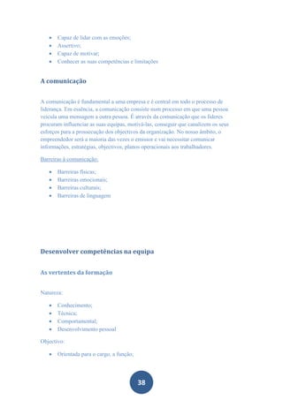   Capaz de lidar com as emoções;
      Assertivo;
      Capaz de motivar;
      Conhecer as suas competências e limitações


A comunicação


A comunicação é fundamental a uma empresa e é central em todo o processo de
liderança. Em essência, a comunicação consiste num processo em que uma pessoa
veicula uma mensagem a outra pessoa. É através da comunicação que os líderes
procuram influenciar as suas equipas, motivá-las, conseguir que canalizem os seus
esforços para a prossecução dos objectivos da organização. No nosso âmbito, o
empreendedor será a maioria das vezes o emissor e vai necessitar comunicar
informações, estratégias, objectivos, planos operacionais aos trabalhadores.

Barreiras à comunicação:

      Barreiras físicas;
      Barreiras emocionais;
      Barreiras culturais;
      Barreiras de linguagem




Desenvolver competências na equipa


As vertentes da formação


Natureza:

      Conhecimento;
      Técnica;
      Comportamental;
      Desenvolvimento pessoal

Objectivo:

      Orientada para o cargo, a função;




                                           38
 