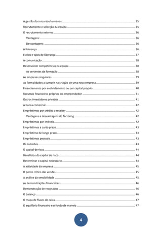 A gestão dos recursos humanos ................................................................................................. 35
Recrutamento e selecção da equipa ........................................................................................... 35
O recrutamento externo ............................................................................................................. 36
   Vantagens:............................................................................................................................... 36
   Desvantagens: ......................................................................................................................... 36
A liderança................................................................................................................................... 36
Estilos e tipos de liderança .......................................................................................................... 37
A comunicação ............................................................................................................................ 38
Desenvolver competências na equipa ........................................................................................ 38
   As vertentes da formação ....................................................................................................... 38
As empresas singulares: .............................................................................................................. 39
As formalidades a cumprir na criação de uma nova empresa .................................................... 39
Financiamento por endividamento ou por capital próprio......................................................... 40
Recursos financeiros próprios do empreendedor ...................................................................... 41
Outros investidores privados ...................................................................................................... 41
A banca comercial ....................................................................................................................... 42
Empréstimos por crédito a receber ............................................................................................ 42
   Vantagens e desvantagens do factoring: ................................................................................ 42
Empréstimos por imóveis............................................................................................................ 42
Empréstimos a curto prazo ......................................................................................................... 43
Empréstimo de longo prazo ........................................................................................................ 43
Empréstimos pessoais ................................................................................................................. 43
Os subsídios ................................................................................................................................. 43
O capital de risco ......................................................................................................................... 44
Benefícios do capital de risco ...................................................................................................... 44
Determinar o capital necessário ................................................................................................. 44
A actividade da empresa ............................................................................................................. 45
O ponto crítico das vendas .......................................................................................................... 45
A análise da sensibilidade ........................................................................................................... 45
As demonstrações financeiras .................................................................................................... 46
Demonstração de resultados ...................................................................................................... 46
O balanço .................................................................................................................................... 46
O mapa de fluxos de caixa........................................................................................................... 47
O equilíbrio financeiro e o fundo de maneio .............................................................................. 47



                                                                       4
 