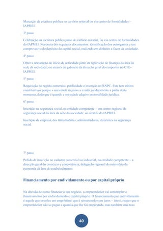 Marcação da escritura publica no cartório notarial ou via centro de formalidades –
IAPMEI.

3º passo

Celebração da escritura publica junto do cartório notarial, ou via centro de formalidades
do IAPMEI. Necessita dos seguintes documentos: identificação dos outorgantes e um
comprovativo do depósito do capital social, realizado em dinheiro a favor da sociedade.

4º passo

Obter a declaração do inicio de actividade junto da repartição de finanças da área da
sede da sociedade; ou através do gabinete da direcção geral dos impostos no CFE-
IAPMEI.

5º passo

Requisição do registo comercial, publicidade e inscrição no RNPC. Este tem efeitos
constituitivos porque a sociedade só passa a existir juridicamente a partir deste
momento, dado que é quando a sociedade adquire personalidade jurídica.

6º passo

Inscrição na segurança social, na entidade competente – um centro regional da
segurança social da área da sede da sociedade, ou através do IAPMEI.

Inscrição da empresa, dos trabalhadores, administradores, directores na segurança
social.




7º passo

Pedido de inscrição no cadastro comercial ou industrial, na entidade competente – a
direcção geral do comércio e concorrência, delegação regional do ministério da
economia da área do estabelecimento.


Financiamento por endividamento ou por capital próprio


Na decisão de como financiar o seu negócio, o empreendedor vai contemplar o
financiamento por endividamento e capital próprio. O financiamento por endividamento
é aquele que envolve um empréstimo que é remunerado com juros – isto é, requer que o
empreendedor não so pague a quantia que lhe foi emprestada, mas também uma taxa



                                           40
 