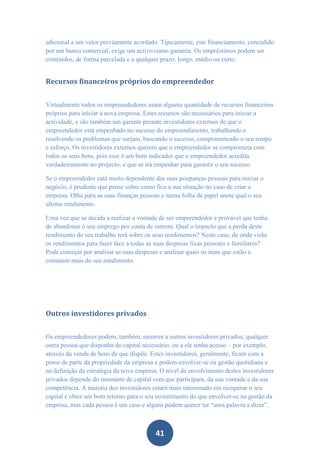 adicional a um valor previamente acordado. Tipicamente, este financiamento, concedido
por um banco comercial, exige um activo como garantia. Os empréstimos podem ser
contraídos, de forma parcelada e a qualquer prazo: longo, médio ou curto.


Recursos financeiros próprios do empreendedor


Virtualmente todos os empreendedores usam alguma quantidade de recursos financeiros
próprios para iniciar a nova empresa. Estes recursos são necessários para iniciar a
actividade, e são também um garante perante investidores externos de que o
empreendedor está empenhado no sucesso do empreendimento, trabalhando e
resolvendo os problemas que surjam, buscando o sucesso, comprometendo o seu tempo
e esforço. Os investidores externos querem que o empreendedor se comprometa com
todos os seus bens, pois esse é um bom indicador que o empreendedor acredita
verdadeiramente no projecto, e que se irá empenhar para garantir o seu sucesso.

Se o empreendedor está muito dependente das suas poupanças pessoas para iniciar o
negócio, é prudente que pense sobre como fica a sua situação no caso de criar a
empresa. Olhe para as suas finanças pessoas e numa folha de papel anote qual o seu
ultimo rendimento.

Uma vez que se decida a realizar a vontade de ser empreendedor é provável que tenha
de abandonar o seu emprego por conta de outrem. Qual o impacto que a perda deste
rendimento do seu trabalho terá sobre os seus rendimentos? Neste caso, de onde virão
os rendimentos para fazer face a todas as suas despesas fixas pessoais e familiares?
Pode começar por analisar as suas despesas e analisar quais os itens que estão a
consumir mais do seu rendimento.




Outros investidores privados


Os empreendedores podem, também, recorrer a outros investidores privados; qualquer
outra pessoa que disponha do capital necessário, ou a ele tenha acesso – por exemplo,
através da venda de bens de que dispõe. Estes investidores, geralmente, ficam com a
posse de parte da propriedade da empresa e podem envolver-se na gestão quotidiana e
na definição da estratégia da nova empresa. O nível de envolvimento destes investidores
privados depende do montante de capital com que participam, da sua vontade e da sua
competência. A maioria dos investidores estará mais interessado em recuperar o seu
capital e obter um bom retorno para o seu investimento do que envolver-se na gestão da
empresa, mas cada pessoa é um caso e alguns podem querer ter “uma palavra a dizer”.



                                         41
 