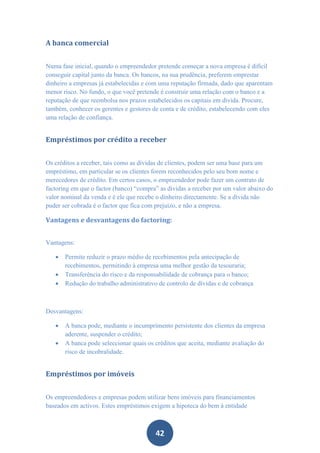 A banca comercial


Numa fase inicial, quando o empreendedor pretende começar a nova empresa é difícil
conseguir capital junto da banca. Os bancos, na sua prudência, preferem emprestar
dinheiro a empresas já estabelecidas e com uma reputação firmada, dado que aparentam
menor risco. No fundo, o que você pretende é construir uma relação com o banco e a
reputação de que reembolsa nos prazos estabelecidos os capitais em divida. Procure,
também, conhecer os gerentes e gestores de conta e de crédito, estabelecendo com eles
uma relação de confiança.


Empréstimos por crédito a receber


Os créditos a receber, tais como as dívidas de clientes, podem ser uma base para um
empréstimo, em particular se os clientes forem reconhecidos pelo seu bom nome e
merecedores de crédito. Em certos casos, o empreendedor pode fazer um contrato de
factoring em que o factor (banco) “compra” as dividas a receber por um valor abaixo do
valor nominal da venda e é ele que recebe o dinheiro directamente. Se a dívida não
puder ser cobrada é o factor que fica com prejuízo, e não a empresa.

Vantagens e desvantagens do factoring:


Vantagens:

      Permite reduzir o prazo médio de recebimentos pela antecipação de
       recebimentos, permitindo à empresa uma melhor gestão da tesouraria;
      Transferência do risco e da responsabilidade de cobrança para o banco;
      Redução do trabalho administrativo de controlo de dívidas e de cobrança



Desvantagens:

      A banca pode, mediante o incumprimento persistente dos clientes da empresa
       aderente, suspender o crédito;
      A banca pode seleccionar quais os créditos que aceita, mediante avaliação do
       risco de incobralidade.


Empréstimos por imóveis


Os empreendedores e empresas podem utilizar bens imóveis para financiamentos
baseados em activos. Estes empréstimos exigem a hipoteca do bem à entidade



                                         42
 
