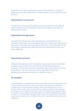 emprestadora. Este tipo de empréstimos é mais usado para financiar a compra dos
próprios imóveis a que o financiamento se destina e podem ir até cerca de 80% do valor
do imóvel.


Empréstimos a curto prazo


Os empréstimos a curto prazo são geralmente usados para satisfazer necessidades de
capital circulante, em face de flutuações sazonais da actividade que necessitam de
financiamentos sazonais.


Empréstimo de longo prazo


Os empréstimos de longo prazo servem para financiar a aquisição de bens cuja
utilização se fará durante um longo período de tempo. Por exemplo, são empréstimos de
longo prazo os necessários para a aquisição de bens imóveis. Os empréstimos de longo
prazo exigem o pagamento do capital inicial e de uma remuneração de acordo com o
plano estabelecido.




Empréstimos pessoais


O empreendedor pode precisar de um empréstimo pessoal para cobrir as necessidades
da empresa, quando estão não tem ainda activos suficientes para suportar um
empréstimo. Os empréstimos pessoais normalmente exigem como colateral os bens do
empreendedor, ou de outra pessoa que avalize o empréstimo. Os bens mais
frequentemente penhorados são automóveis, edifícios e terrenos.


Os subsídios


O empreendedor às vezes pode obter recursos fornecidos pelo governo para desenvolver
e lançar uma ideia inovadora, ou uma nova empresa que crie postos de trabalho e
contribua para o desenvolvimento económico local. Cada instituição tem os seus
próprios critérios sobre quais são as áreas de actividade que apoiará. Cada instituição
tem também as suas exigências específicas quanto ao modelo de apresentação do plano
de negócios. O empreendedor deve apresentar a sua proposta directamente à instituição
a que recorre, mas antes deve-se informar sobre todos os pormenores necessários a essa
candidatura.




                                         43
 