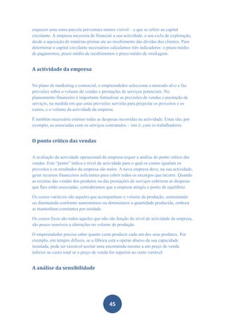 esquecer uma outra parcela porventura menos visível – a que se refere ao capital
circulante. A empresa necessita de financiar a sua actividade, o seu ciclo de exploração,
desde a aquisição de matérias-primas ate ao recebimento das dívidas dos clientes. Para
determinar o capital circulante necessários calculamos três indicadores: o prazo médio
de pagamentos, prazo médio de recebimentos e prazo médio de stockagem.


A actividade da empresa


No plano de marketing e comercial, o empreendedor selecciona o mercado alvo e faz
previsões sobre o volume de vendas e prestações de serviços potenciais. No
planeamento financeiro é importante formalizar as previsões de vendas e prestação de
serviços, na medida em que estas previsões servirão para projectar os proveitos e os
custos, e o volume da actividade da empresa.

É também necessário estimar todas as despesas incorridas na actividade. Estas são, por
exemplo, as associadas com os serviços contratados – isto é, com os trabalhadores.


O ponto crítico das vendas


A avaliação da actividade operacional da empresa requer a análise do ponto crítico das
vendas. Este “ponto” indica o nível de actividade para o qual os custos igualam os
proveitos e os resultados da empresa são nulos. A nova empresa deve, na sua actividade,
gerar recursos financeiros suficientes para cobrir todos os encargos que incorre. Quando
as receitas das vendas dos produtos ou das prestações de serviços cobrirem as despesas
que lhes estão associadas, consideramos que a empresa atingiu o ponto de equilíbrio.

Os custos variáveis são aqueles que acompanham o volume da produção, aumentando
ou diminuindo conforme aumentamos ou diminuímos a quantidade produzida, embora
se mantenham constantes por unidade.

Os custos fixos são todos aqueles que não são função do nível de actividade da empresa,
são pouco sensíveis a alterações no volume de produção.

O empreendedor precisa saber quanto custa produzir cada um dos seus produtos. Por
exemplo, em tempos difíceis, se a fábrica está a operar abaixo da sua capacidade
instalada, pode ser razoável aceitar uma encomenda mesmo a um preço de venda
inferior ao custo total se o preço de venda for superior ao custo variável.


A análise da sensibilidade




                                           45
 