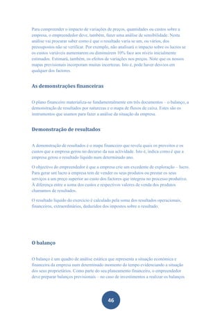Para compreender o impacto de variações de preços, quantidades ou custos sobre a
empresa, o empreendedor deve, também, fazer uma análise de sensibilidade. Nesta
análise vai procurar saber como é que o resultado varia se um, ou vários, dos
pressupostos não se verificar. Por exemplo, não analisará o impacto sobre os lucros se
os custos variáveis aumentarem ou diminuírem 10% face aos níveis inicialmente
estimados. Estimará, também, os efeitos de variações nos preços. Note que os nossos
mapas previsionais incorporam muitas incertezas. Isto é, pode haver desvios em
qualquer dos factores.


As demonstrações financeiras


O plano financeiro materializa-se fundamentalmente em três documentos – o balanço, a
demonstração de resultados por naturezas e o mapa de fluxos de caixa. Estes são os
instrumentos que usamos para fazer a análise da situação da empresa.


Demonstração de resultados


A demonstração de resultados é o mapa financeiro que revela quais os proveitos e os
custos que a empresa gerou no decurso da sua actividade. Isto é, indica como é que a
empresa gerou o resultado líquido num determinado ano.

O objectivo do empreendedor é que a empresa crie um excedente de exploração – lucro.
Para gerar um lucro a empresa tem de vender os seus produtos ou prestar os seus
serviços a um preço superior ao custo dos factores que integrou no processo produtivo.
À diferença entre a soma dos custos e respectivos valores de venda dos produtos
chamamos de resultados.

O resultado líquido do exercício é calculado pela soma dos resultados operacionais,
financeiros, extraordinários, deduzidos dos impostos sobre o resultado.




O balanço


O balanço é um quadro de análise estática que representa a situação económica e
financeira da empresa num determinado momento do tempo evidenciando a situação
dos seus proprietários. Como parte do seu planeamento financeiro, o empreendedor
deve preparar balanços previsionais – no caso de investimentos a realizar os balanços




                                          46
 