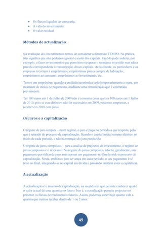    Os fluxos líquidos de tesouraria;
      A vida do investimento;
      O valor residual


Métodos de actualização


Na avaliação dos investimentos temos de considerar a dimensão TEMPO. Na prática,
isto significa que não podemos ignorar o custo dos capitais. Fazê-lo pode induzir, por
exemplo, a fazer investimentos que permitem recuperar o montante investido mas não a
parcela correspondente à remuneração desses capitais. Actualmente, os particulares e as
empresas recorrem a empréstimos; empréstimos para a compra de habitação,
empréstimos ao consumo, empréstimos ao investimento, etc.

Temos um empréstimo quando a entidade económica cede temporariamente a outra, um
montante de meios de pagamento, mediante uma remuneração que é contratada
previamente.

Ter 100 euros em 1 de Julho de 2009 não é a mesma coisa que ter 100 euros em 1 Julho
de 2010, pois se esse dinheiro não for necessário em 2009, podemos emprestar, e
receber em 2010 com juros.


Os juros e a capitalização


O regime de juro simples – neste regime, o juro é pago no período a que respeita, pelo
que é retirado do processo de capitalização, ficando o capital inicial sempre idêntico no
inicio de cada período, e não há retenção do juro produzido.

O regime de juros compostos – para a análise de projectos de investimento, o regime de
juros compostos é o relevante. No regime de juros compostos, não há, geralmente, um
pagamento periódico de juro, mas apenas um pagamento no fim de todo o processo de
capitalização. Neste, embora o juro se vença em cada período, o seu pagamento é só
feito no final, integrando-se no capital em divida e passando também estes a capitalizar.


A actualização


A actualização é o inverso de capitalização, na medida em que permite conhecer qual é
o valor actual de uma quantia no futuro. Isto é, a actualização permite projectar no
presente os fluxos de rendimentos futuros. Assim, podemos saber hoje quanto vale a
quantia que iremos receber dentro de 1 ou 2 anos.




                                           49
 