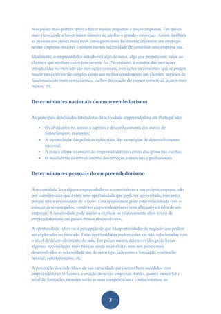 Nos países mais pobres tende a haver muitas pequenas e micro empresas. Em países
mais ricos tende a haver maior número de médias e grandes empresas. Assim, também
as pessoas nos países mais ricos conseguem mais facilmente encontrar um emprego
nestas empresas maiores e sentem menos necessidade de constituir uma empresa sua.

Idealmente, o empreendedor introduzirá algo de novo, algo que proporcione valor ao
cliente e que nenhum outro concorrente faz. No entanto, a maioria das inovações
introduzidas no mercado são inovações comuns, inovações incrementais que se podem
basear em aspectos tão simples como um melhor atendimento aos clientes, horários de
funcionamento mais convenientes, melhor decoração do espaço comercial, preços mais
baixos, etc.


Determinantes nacionais do empreendedorismo


As principais debilidades limitadoras da actividade empreendedora em Portugal são:

      Os obstáculos no acesso a capitais e desconhecimento dos meios de
       financiamento existentes;
      A inconstância das politicas industriais, das estratégias de desenvolvimento
       nacional;
      A pouca oferta no ensino do empreendedorismo como disciplina nas escolas;
      O insuficiente desenvolvimento dos serviços comerciais e profissionais


Determinantes pessoais do empreendedorismo


A necessidade leva alguns empreendedores a constituírem a sua própria empresa, não
por considerarem que existe uma oportunidade que pode ser aproveitada, mas antes
porque têm a necessidade de o fazer. Esta necessidade pode estar relacionada com o
estarem desempregados, vendo no empreendedorismo uma alternativa à falta de um
emprego. A necessidade pode ajudar a explicar os relativamente altos níveis de
empreededorismo em países menos desenvolvidos.

A oportunidade refere-se à percepção de que há oportunidades de negócio que podem
ser exploradas no mercado. Estas oportunidades podem estar, ou não, relacionadas com
o nível de desenvolvimento do país. Em países menos desenvolvidos pode haver
algumas necessidades mais básicas ainda insatisfeitas mas nos países mais
desenvolvidos as necessidade são de outro tipo, tais como a formação, realização
pessoal, entretenimento, etc.

A percepção dos indivíduos da sua capacidade para serem bem sucedidos com
empreendedores influencia a criação de novas empresas. Então, quanto menor for o
nível de formação, menores serão as suas competências e conhecimentos, as



                                          7
 