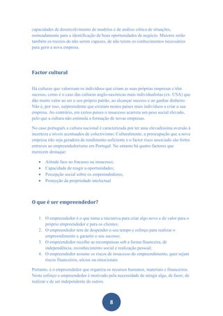 capacidades de desenvolvimento de modelos e de análise crítica de situações,
nomeadamente para a identificação de boas oportunidades de negócio. Maiores serão
também os receios de não serem capazes, de não terem os conhecimentos necessários
para gerir a nova empresa.




Factor cultural


Há culturas que valorizam os indivíduos que criam as suas próprias empresas e têm
sucesso, como é o caso das culturas anglo-saxónicas mais individualistas (ex: USA) que
dão muito valor ao ser o seu próprio patrão, ao alcançar sucesso e ao ganhar dinheiro.
Não é, por isso, surpreendente que existam nestes países mais indivíduos a criar a sua
empresa. Ao contrário, em certos países o insucesso acarreta um peso social elevado,
pelo que a cultura não estimula a formação de novas empresas.

No caso português a cultura nacional é caracterizada por ter uma elevadíssima aversão à
incerteza e níveis acentuados de colectivismo. Culturalmente, a preocupação que a nova
empresa não seja geradora de rendimento suficiente e o factor risco associado são fortes
entraves ao empreendedorismo em Portugal. No entanto há quatro factores que
merecem destaque:

      Atitude face ao fracasso ou insucesso;
      Capacidade de reagir a oportunidades;
      Percepção social sobre os empreendedores;
      Protecção da propriedade intelectual



O que é ser empreendedor?


   1. O empreendedor é o que toma a iniciativa para criar algo novo e de valor para o
      próprio empreendedor e para os clientes;
   2. O empreendedor tem de despender o seu tempo e esforço para realizar o
      empreendimento e garantir o seu sucesso;
   3. O empreendedor recolhe as recompensas sob a forma financeira, de
      independência, reconhecimento social e realização pessoal;
   4. O empreendedor assume os riscos de insucesso do empreendimento, quer sejam
      riscos financeiros, sócios ou emocionais

Portanto, é o empreendedor que organiza os recursos humanos, materiais e financeiros.
Neste esforço o empreendedor é motivado pela necessidade de atingir algo, de fazer, de
realizar e de ser independente de outros.



                                           8
 