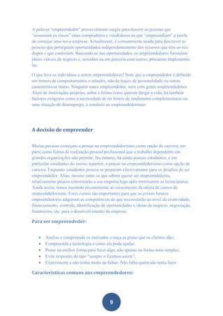 A palavra “empreendedor” provavelmente surgiu para descrer as pessoas que
“assumiam os riscos” entre compradores e vendedores ou que “empreendiam” a tarefa
de começar uma nova empresa. Actualmente, é comummente usada para descrever as
pessoas que perseguem oportunidades independentemente dos recursos que têm ao seu
dispor e que controlam. Baseando-se nas oportunidades, os empreendedores formulam
ideias viáveis de negócio e, sozinhos ou em parceria com outros, procuram implementá-
las.

O que leva os indivíduos a serem empreendedores? Note que o empreendedor é definido
em termos de comportamentos e atitudes, não de traços de personalidade ou outras
características inatas. Ninguém nasce empreendedor, nem com genes empreendedores.
Alem de motivações próprias, sobre a forma como querem dirigir a vida, há também
factores exógenos como a necessidade de ter fontes de rendimento complementares ou
uma situação de desemprego, a conduzir ao empreendedorismo.




A decisão de empreender


Muitas pessoas começam a pensar no empreendedorismo como opção de carreira, em
parte como forma de realização pessoal profissional que o trabalho dependente em
grandes organizações não permite. No entanto, há ainda poucos estudantes, e em
particular estudantes do ensino superior, a pensar no empreendedorismo como opção de
carreira. Enquanto estudantes poucos se preparam efectivamente para os desafios de ser
empreendedor. Alias, mesmo entre os que sabem querer ser empreendedores,
relativamente poucos constituirão a sua empresa logo após terminarem as licenciaturas.
Ainda assim, temos assistido recentemente ao crescimento da oferta de cursos de
empreendedorismo. Estes cursos são importantes para que os jovens futuros
empreendedores adquiram as competências de que necessitarão ao nível da criatividade,
financiamento, controle, identificação de oportunidades e ideias de negócio, negociação,
financeiros, etc. para o desenvolvimento da empresa.

Para ser empreendedor:


      Analise e compreenda os mercados e ouça as pistas que os clientes dão;
      Compreenda a tecnologia e como ela pode ajudar;
      Pense na melhor forma para fazer algo, não apenas na forma mais simples;
      Evite respostas do tipo “sempre o fizemos assim”;
      Experimente e não tenha medo de falhar. Não falha quem não tenta fazer

Características comuns aos empreendedores:




                                           9
 