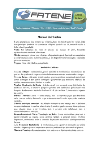 Análise
                                                                          de Swot



  Paulo Alexandre F Moreira / GM - ADIC / Empreendedorismo / Prof.ª Claudia



                             Montreal Distribuidora

É uma empresa que atua no ramo do comércio, tanto no atacado como no varejo, onde
seus principais produtos são cosméticos e higiene pessoal e do lar, material escolar e
linha infantil, para bebê.
Visão: Ser referência no ramo de atuação até meados de 2014, buscando
aprimoramentos contínuos e inovações.
Missão: Atender o cliente com eficácia e eficiência através de funcionários capacitados
e comprometidos com a melhoria contínua, a fim de proporcionar satisfação e fidelidade
para com a empresa.
Valores: Ética, efetividade e pontualidade.

                                Analise do Ambiente

Taxa de Inflação - é uma ameaça, pois o aumento da mesma incide na diminuição da
procura dos produtos da empresa, diminuindo assim as vendas e aumentando o estoque.
Taxa de Juros - está sendo negativa pois o governo continua aumentando para tentar
conter a inflação. E para conter a inflação o governo tem que diminuir a liberação de
crédito, consequentemente diminui as vendas.
Nível de Distribuição de Renda - é desfavorável, pois apesar da nossa distribuição de
renda não ser boa, é favorável porque o governo está trabalhando para mudar essa
imagem. Sendo assim a ascensão da classe D e E para a classe C, aumentando o poder
de compra.
Política Tributária Atual - é uma ameaça, pois os impostos pagos pelo brasileiro
estão entre os maiores do mundo, o que acaba aumentando muito o preço dos produtos
vendidos.
Nível de Educação Brasileira - no presente momento é uma ameaça, pois se encontra
em um estado onde o nível de alfabetização é precário, porém em um futuro próximo
essa situação tende a ser revertida, pois o governo está trabalhando para o
desenvolvimento da educação.
Desenvolvimento de Novas Tecnologias no País - é uma oportunidade, pois com o
desenvolvimento da mesma nossa empresa tenderá a comprar menos produtos
importados, estimulando assim o consumo de produtos nacionais e consequentemente
baratos.
Área Comercial Trabalhista - é oportunidade, pois a partir do momento que existe
uma lei a empresa pode se respaldar de possíveis problemas que possam vir a aparecer.
Marcas e Patentes - são oportunidades, pois protegem os direitos autorais da empresa.
 