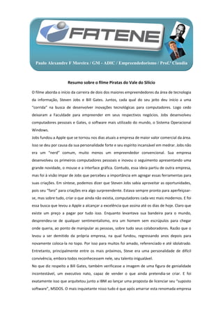 Paulo Alexandre F Moreira / GM - ADIC / Empreendedorismo / Prof.ª Claudia



                     Resumo sobre o filme Piratas do Vale do Silício

O filme aborda o início da carreira de dois dos maiores empreendedores da área de tecnologia
da informação, Steven Jobs e Bill Gates. Juntos, cada qual do seu jeito deu início a uma
“corrida” na busca de desenvolver inovações tecnológicas para computadores. Logo cedo
deixaram a Faculdade para empreender em seus respectivos negócios. Jobs desenvolveu
computadores pessoais e Gates, o software mais utilizado do mundo, o Sistema Operacional
Windows.
Jobs fundou a Apple que se tornou nos dias atuais a empresa de maior valor comercial da área.
Isso se deu por causa da sua personalidade forte e seu espírito incansável em medrar. Jobs não
era um “nerd” comum, muito menos um empreendedor convencional. Sua empresa
desenvolveu os primeiros computadores pessoais e inovou o seguimento apresentando uma
grande novidade, o mouse e a interface gráfica. Contudo, essa ideia partiu de outra empresa,
mas foi à visão impar de Jobs que percebeu a importância em agregar essas ferramentas para
suas criações. Em síntese, podemos dizer que Steven Jobs sabia aproveitar as oportunidades,
pois seu “faro” para criações era algo surpreendente. Estava sempre pronto para aperfeiçoar-
se, mas sobre tudo, criar o que ainda não existia, computadores cada vez mais modernos. E foi
essa busca que levou a Apple a alcançar a excelência que assina até os dias de hoje. Claro que
existe um preço a pagar por tudo isso. Enquanto levantava sua bandeira para o mundo,
desprendeu-se de qualquer sentimentalismo, era um homem sem escrúpulos para chegar
onde queria, ao ponto de manipular as pessoas, sobre tudo seus colaboradores. Razão que o
levou a ser demitido da própria empresa, na qual fundou, regressando anos depois para
novamente coloca-la no topo. Por isso para muitos foi amado, referenciado e até idolatrado.
Entretanto, principalmente entre os mais próximos, Steve era uma personalidade de difícil
convivência, embora todos reconhecessem nele, seu talento inigualável.
No que diz respeito a Bill Gates, também verificasse a imagem de uma figura de genialidade
incontestável, um executivo nato, capaz de vender o que ainda pretendia-se criar. E foi
exatamente isso que arquitetou junto a IBM ao lançar uma proposta de licenciar seu “suposto
software”, MSDOS. O mais inquietante nisso tudo é que após amarrar esta renomada empresa
 