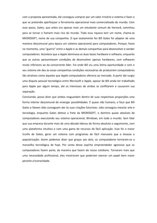 com a proposta apresentada, ele conseguiu comprar por um valor irrisório o sistema e fazer o
que se pretendia aperfeiçoar a ferramenta operacional mais comercializada do mundo. Com
esse passo, Gates, que antes era apenas mais um estudante comum de Harvard, caminhou
para se tornar o homem mais rico do mundo. Toda essa riqueza tem um nome, chama-se
MICROSOFT, nome de sua companhia. O que exatamente fez Bill Gates foi adaptar de uma
maneira descomunal para época um sistema operacional para computadores. Porque, havia
no momento, uma “guerra” entre a Apple e as demais companhias para desenvolver e vender
computadores. Acontece que a Apple dominava as duas bases hardware e software, enquanto
que as outras apresentavam condições de desenvolver apenas hardwares, com softwares
muito inferiores ao da concorrente líder. Foi onde Bill viu uma ótima oportunidade e com o
seu sistema ele deu às essas companhias condições necessárias de produzirem computadores
tão atrativos como àqueles que Apple computadores oferecia ao mercado. A partir daí surgiu
uma disputa pessoal tecnológica entre Microsoft e Apple, apesar de Bill ainda ter trabalhado
para Apple por algum tempo, até os interesses de ambos se conflitarem e causarem sua
separação.
Concluindo, posso dizer que ambos resguardam dentro de suas respectivas proporções uma
forma interior descomunal de enxergar possibilidades. É quase não humano, o foco que Bill
Gates e Steven Jobs conseguem dar às suas criações futuristas. Jobs conseguiu mesclar arte e
tecnologia, enquanto Gates deteve a frete da MICROSOFT, o domínio quase absoluto de
computadores executando seu sistema operacional, Windows, em todo o mundo. Sem falar
que sua empresa durante mais de uma década liderou de forma absoluta o seguimento, com
uma plataforma intuitiva e com uma gama de recursos de fácil aplicação. Esse foi o maior
trunfo de Gates, gerar um sistema com programas de fácil manuseio que o levasse a
popularização. Assim podemos dizer que graças aos dois, os computadores tornaram-se a
maravilha tecnológica de hoje. Por conta desse espírito empreendedor agressivo que os
computadores fazem parte, da maneira que fazem do nosso cotidiano. Tornaram mais que
uma necessidade profissional, eles mostraram que poderiam exercer um papel bem maior
perante a humanidade.
 