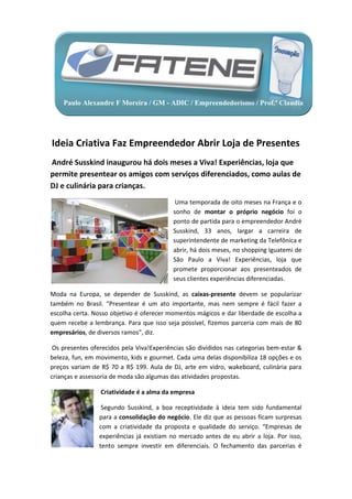 Paulo Alexandre F Moreira / GM - ADIC / Empreendedorismo / Prof.ª Claudia




Ideia Criativa Faz Empreendedor Abrir Loja de Presentes
André Susskind inaugurou há dois meses a Viva! Experiências, loja que
permite presentear os amigos com serviços diferenciados, como aulas de
DJ e culinária para crianças.
                                            Uma temporada de oito meses na França e o
                                           sonho de montar o próprio negócio foi o
                                           ponto de partida para o empreendedor André
                                           Susskind, 33 anos, largar a carreira de
                                           superintendente de marketing da Telefônica e
                                           abrir, há dois meses, no shopping Iguatemi de
                                           São Paulo a Viva! Experiências, loja que
                                           promete proporcionar aos presenteados de
                                           seus clientes experiências diferenciadas.

Moda na Europa, se depender de Susskind, as caixas-presente devem se popularizar
também no Brasil. “Presentear é um ato importante, mas nem sempre é fácil fazer a
escolha certa. Nosso objetivo é oferecer momentos mágicos e dar liberdade de escolha a
quem recebe a lembrança. Para que isso seja possível, fizemos parceria com mais de 80
empresários, de diversos ramos”, diz.

 Os presentes oferecidos pela Viva!Experiências são divididos nas categorias bem-estar &
beleza, fun, em movimento, kids e gourmet. Cada uma delas disponibiliza 18 opções e os
preços variam de R$ 70 a R$ 199. Aula de DJ, arte em vidro, wakeboard, culinária para
crianças e assessoria de moda são algumas das atividades propostas.

                 Criatividade é a alma da empresa

                  Segundo Susskind, a boa receptividade à ideia tem sido fundamental
                 para a consolidação do negócio. Ele diz que as pessoas ficam surpresas
                 com a criatividade da proposta e qualidade do serviço. “Empresas de
                 experiências já existiam no mercado antes de eu abrir a loja. Por isso,
                 tento sempre investir em diferenciais. O fechamento das parcerias é
 