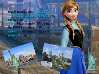 Mark nasceu em White Plains
, Condado de Westchester no
estado de Nova
York, Nascimento: 14 de maio
de 1984 (29 anos), filho de
Karen, uma psiquiatra, e de
Edward , um dentista.
 