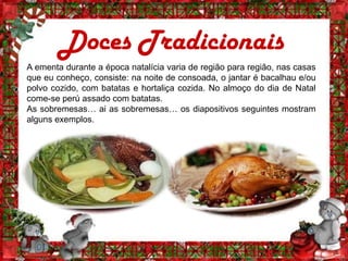 Doces Tradicionais
A ementa durante a época natalícia varia de região para região, nas casas
que eu conheço, consiste: na noite de consoada, o jantar é bacalhau e/ou
polvo cozido, com batatas e hortaliça cozida. No almoço do dia de Natal
come-se perú assado com batatas.
As sobremesas… ai as sobremesas… os diapositivos seguintes mostram
alguns exemplos.
 