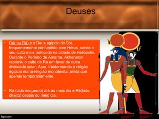 Deuses
• Ré( ou Rá) é o Deus egípcio do Sol,
frequentemente confundido com Hórus, sendo o
seu culto mais praticado na cidade de Heliópolis.
Durante o Período de Amarna, Akhenaton
reprimiu o culto de Rá em favor de outra
divindade solar, Aton, trasformando a religão
egípcia numa religião monoteísta, ainda que
apenas temporariamente.
• Rá (lado esquerdo) até ao meio dia e Ré(lado
direito) depois do meio dia.
 