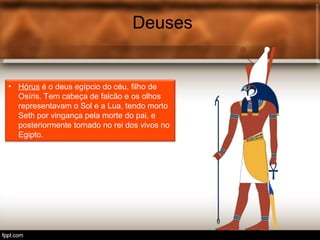 Deuses
• Hórus é o deus egípcio do céu, filho de
Osíris. Tem cabeça de falcão e os olhos
representavam o Sol e a Lua, tendo morto
Seth por vingança pela morte do pai, e
posteriormente tornado no rei dos vivos no
Egipto.
 