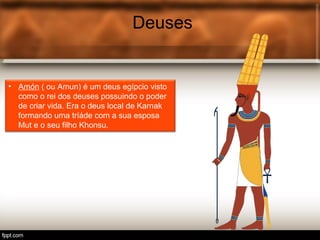 Deuses
• Amón ( ou Amun) é um deus egípcio visto
como o rei dos deuses possuindo o poder
de criar vida. Era o deus local de Karnak
formando uma tríáde com a sua esposa
Mut e o seu filho Khonsu.
 