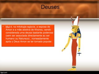 Deuses
• Mut é, na mitologia egípcia, a esposa de
Amon e a mãe adotiva de Khonsu, sendo
considerada uma deusa bastante poderosa
(sem ser associada directamente ao ser
humano ou Natureza) , nomeadamente
após o Deus Amon se ter tornado popular.
 