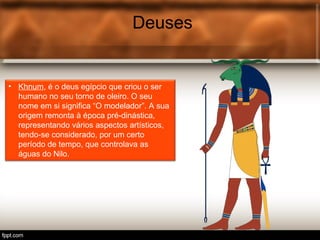 Deuses
• Khnum, é o deus egípcio que criou o ser
humano no seu torno de oleiro. O seu
nome em si significa “O modelador”. A sua
origem remonta à época pré-dinástica,
representando vários aspectos artísticos,
tendo-se considerado, por um certo
período de tempo, que controlava as
águas do Nilo.
 