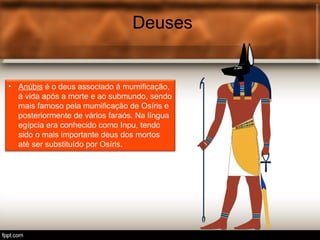 Deuses
• Anúbis é o deus associado á mumificação,
á vida após a morte e ao submundo, sendo
mais famoso pela mumificação de Osíris e
posteriormente de vários faraós. Na língua
egípcia era conhecido como Inpu, tendo
sido o mais importante deus dos mortos
até ser substituído por Osíris.
 