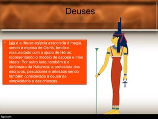 Deuses
• Tot é o deus egípcio associ.
Deuses
• Ísis é a deusa egípcia associada à magia,
sendo a esposa de Osíris, tendo-o
ressuscitado com a ajuda de Hórus,
representando o modelo de esposa e mãe
ideais. Por outro lado, também é a
defensora da Natureza, a protectora dos
escravos, pescadores e artesãos sendo
também considerada a deusa da
simplicidade e das crianças.
 