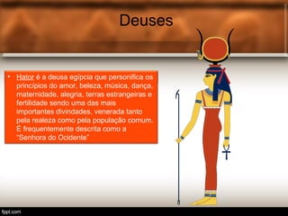 Deuses
• Tot é o deus egípcio associ.
Deuses
• Hator é a deusa egípcia que personifica os
princípios do amor, beleza, música, dança,
maternidade, alegria, terras estrangeiras e
fertilidade sendo uma das mais
importantes divindades, venerada tanto
pela realeza como pela população comum.
É frequentemente descrita como a
“Senhora do Ocidente”
 