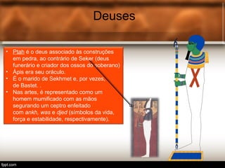 Deuses
• Tot é o deus egípcio associ.
Deuses
• Ptah é o deus associado às construções
em pedra, ao contrário de Seker (deus
funerário e criador dos ossos do soberano)
• Ápis era seu oráculo.
• É o marido de Sekhmet e, por vezes,
de Bastet. .
• Nas artes, é representado como um
homem mumificado com as mãos
segurando um ceptro enfeitado
com ankh, was e djed (símbolos da vida,
força e estabilidade, respectivamente).
 