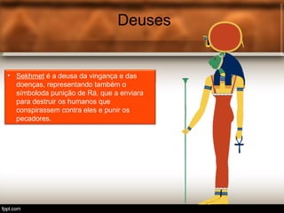 Deuses
• Tot é o deus egípcio associ.
Deuses
• Sekhmet é a deusa da vingança e das
doenças, representando também o
símboloda punição de Rá, que a enviara
para destruir os humanos que
conspirassem contra eles e punir os
pecadores.
 